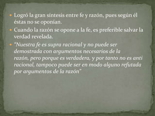  Logró la gran síntesis entre fe y razón, pues según él
éstas no se oponían.
 Cuando la razón se opone a la fe, es preferible salvar la
verdad revelada.
 “Nuestra fe es supra racional y no puede ser
demostrada con argumentos necesarios de la
razón, pero porque es verdadera, y por tanto no es anti
racional, tampoco puede ser en modo alguno refutada
por argumentos de la razón”
 
