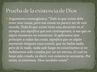  Argumento cosmogónico: “Todo lo que existe debe
tener una causa, pero esa causa no parece ser de este
mundo. Todo lo que existe tiene una duración en el
tiempo, eso significa que son contingentes, o sea que en
algún momento no existieron. Si aplicamos éste
principio a todas las cosas, significa que en algún
momento ninguna cosa existió, que no había nada,
pero de la nada, nada sale luego no existiríamos si no
hubiésemos sido creados por un ser eterno, el cual no
haya sido creado, es decir, con existencia necesaria. Por
tanto, si existimos, Dios también existe”.
 