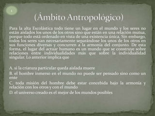 Para la alta Escolástica todo tiene un lugar en el mundo y los seres no
están aislados los unos de los otros sino que están en una relación mutua,
porque todo está ordenado en vista de una existencia única. Sin embargo,
todos los seres van necesariamente separándose los unos de los otros en
sus funciones diversas y concurren a la armonía del conjunto. De esta
forma, el lugar del actuar humano es un mundo que se construye sobre
relaciones entre individualidades más que sobre la individualidad
singular. Lo anterior implica que
A. si la criatura particular queda aislada muere
B. el hombre inmerso en el mundo no puede ser pensado sino como un
ente
C. toda misión del hombre debe estar concebida bajo la armonía y
relación con los otros y con el mundo
D. el universo creado es el mejor de los mundos posibles
1
 