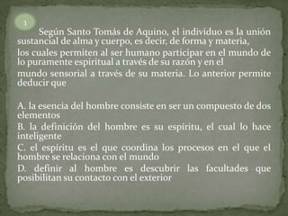 Según Santo Tomás de Aquino, el individuo es la unión
sustancial de alma y cuerpo, es decir, de forma y materia,
los cuales permiten al ser humano participar en el mundo de
lo puramente espiritual a través de su razón y en el
mundo sensorial a través de su materia. Lo anterior permite
deducir que
A. la esencia del hombre consiste en ser un compuesto de dos
elementos
B. la definición del hombre es su espíritu, el cual lo hace
inteligente
C. el espíritu es el que coordina los procesos en el que el
hombre se relaciona con el mundo
D. definir al hombre es descubrir las facultades que
posibilitan su contacto con el exterior
3
 
