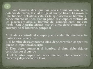San Agustín dice que los seres humanos son seres
dotados de razón, la cual dirige al cuerpo físico. La razón es
una función del alma, ésta es la que acerca al hombre al
conocimiento de Dios. Por su parte, el cuerpo es víctima de
los placeres y aleja al hombre del conocimiento. De esta
forma, San Agustín afirma que el alma debe controlar al
cuerpo y no al contrario, porque si
A. el alma controla al cuerpo puede ceder fácilmente a las
tentaciones de la carne
B. el hombre desea conocer a Dios, debe controlar los apetitos
que se le imponen al cuerpo
C. Dios desea controlar al hombre, el alma debe dejarse
controlar por el cuerpo
D. el hombre aspira al conocimiento, debe conocer los
placeres y dejar de lado a Dios
4
 