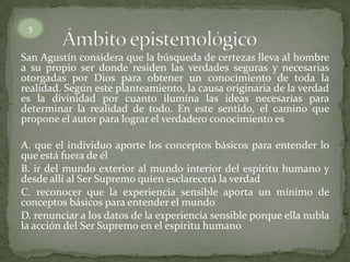 San Agustín considera que la búsqueda de certezas lleva al hombre
a su propio ser donde residen las verdades seguras y necesarias
otorgadas por Dios para obtener un conocimiento de toda la
realidad. Según este planteamiento, la causa originaria de la verdad
es la divinidad por cuanto ilumina las ideas necesarias para
determinar la realidad de todo. En este sentido, el camino que
propone el autor para lograr el verdadero conocimiento es
A. que el individuo aporte los conceptos básicos para entender lo
que está fuera de él
B. ir del mundo exterior al mundo interior del espíritu humano y
desde allí al Ser Supremo quien esclarecerá la verdad
C. reconocer que la experiencia sensible aporta un mínimo de
conceptos básicos para entender el mundo
D. renunciar a los datos de la experiencia sensible porque ella nubla
la acción del Ser Supremo en el espíritu humano
5
 