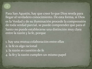Para San Agustín, hay que creer lo que Dios revela para
llegar al verdadero conocimiento. De esta forma, si Dios
es la Verdad y de su iluminación procede la comprensión
de toda verdad parcial, se puede comprender que para el
Santo no puede establecerse una distinción muy clara
entre la razón y la fe, porque
1. hay una mutua colaboración entre ellas
2. la fe es algo racional
3. la razón es cuestión de fe
4. la fe y la razón cumplen un mismo papel
7
 