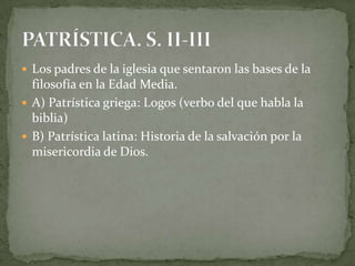  Los padres de la iglesia que sentaron las bases de la
filosofía en la Edad Media.
 A) Patrística griega: Logos (verbo del que habla la
biblia)
 B) Patrística latina: Historia de la salvación por la
misericordia de Dios.
 