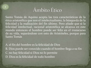 Santo Tomás de Aquino acepta las tres características de la
ética aristotélica que son el intelectualismo, la búsqueda de la
felicidad y la realización del fin último. Pero añade que si la
felicidad intelectual, racional aristotélica se alcanza en este
mundo entonces el hombre puede ser feliz en el transcurso
de su vida, separándose con esto de Aristóteles, porque para
Santo Tomás
A. el fin del hombre es la felicidad de Dios
B. Dios puede ser conocido cuando el hombre llega a su fin
C. no hay felicidad si Dios no lo permite
D. Dios es la felicidad de todo hombre
8
 