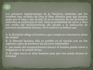 Los primeros representantes de la Patrística sostenían que los
hombres han recibido de Dios el libre albedrío para que puedan
optar por el bien o por el mal. Si en el ejercicio de esa facultad el
individuo se inclina por el mal, tiene la posibilidad de volver a Dios
por medio del reconocimiento del pecado y la realización de
acciones moralmente buenas. De lo anterior se deduce que
A. la divinidad obliga al hombre a que cumpla su voluntad en obras
de caridad
B. la libertad humana sólo es posible en el vínculo con un Ser
supremo capaz de perdonar las acciones indeseables
C. por medio del arrepentimiento sincero el hombre puede volver a
integrarse en la unidad divina
D. la culpa marca al alma humana para que ésta jamás alcance la
felicidad
9
 