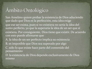 San Anselmo quiere probar la existencia de Dios aduciendo
que dado que Dios es la perfección, esta idea exige
que ese ser exista, pues si no existiera no sería la idea del
sumo perfecto, ya que la superaría la idea de un ser que sí
existiera. Por consiguiente, Dios tiene que existir. De acuerdo
con esto puede afirmarse que
A. la idea de un ser perfecto implica su existencia
B. es imposible que Dios sea superado por algo
C. sólo lo que existe hace parte del contenido del
pensamiento
D. la existencia de Dios depende exclusivamente de Dios
mismo
 