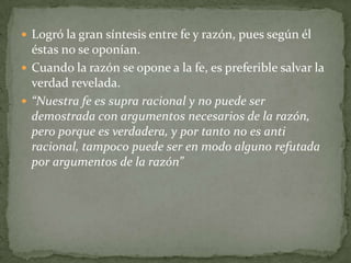 Logró la gran síntesis entre fe y razón, pues según él
  éstas no se oponían.
 Cuando la razón se opone a la fe, es preferible salvar la
  verdad revelada.
 “Nuestra fe es supra racional y no puede ser
  demostrada con argumentos necesarios de la razón,
  pero porque es verdadera, y por tanto no es anti
  racional, tampoco puede ser en modo alguno refutada
  por argumentos de la razón”
 