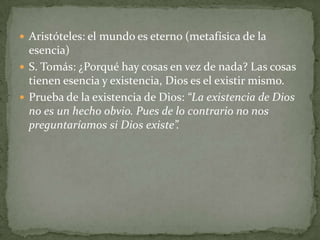  Aristóteles: el mundo es eterno (metafísica de la
  esencia)
 S. Tomás: ¿Porqué hay cosas en vez de nada? Las cosas
  tienen esencia y existencia, Dios es el existir mismo.
 Prueba de la existencia de Dios: “La existencia de Dios
  no es un hecho obvio. Pues de lo contrario no nos
  preguntaríamos si Dios existe”.
 