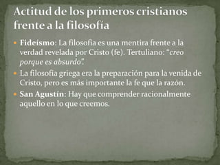 Fideísmo: La filosofía es una mentira frente a la
  verdad revelada por Cristo (fe). Tertuliano: “creo
  porque es absurdo”.
 La filosofía griega era la preparación para la venida de
  Cristo, pero es más importante la fe que la razón.
 San Agustín: Hay que comprender racionalmente
  aquello en lo que creemos.
 