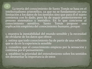 6
      La teoría del conocimiento de Santo Tomás se basa en el
intelectualismo aristotélico, ya que no se fundamenta en una
limitación a los datos de los sentidos sino que para él el sujeto
comienza con lo dado, pero ha de seguir posteriormente un
proceso sistemático y metódico. En lo que concierne al
conocimiento sensitivo, Santo Tomás propone una
explicación empirista del conocimiento humano, porque

1. muestra la inestabilidad del mundo sensible y la necesidad
de olvidarse de los datos que ofrece
2. estima que todo conocimiento ha de partir de una reflexión
que se da en la experiencia sensible
3. considera que el conocimiento empieza por la sensación y
continúa por el pensamiento
4. establece la prioridad del entendimiento sobre los sentidos
sin desmeritar la importancia de estos
 