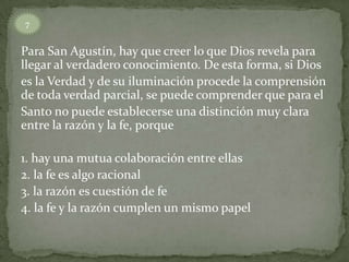 7


Para San Agustín, hay que creer lo que Dios revela para
llegar al verdadero conocimiento. De esta forma, si Dios
es la Verdad y de su iluminación procede la comprensión
de toda verdad parcial, se puede comprender que para el
Santo no puede establecerse una distinción muy clara
entre la razón y la fe, porque

1. hay una mutua colaboración entre ellas
2. la fe es algo racional
3. la razón es cuestión de fe
4. la fe y la razón cumplen un mismo papel
 