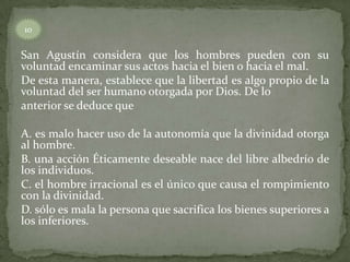 10


San Agustín considera que los hombres pueden con su
voluntad encaminar sus actos hacia el bien o hacia el mal.
De esta manera, establece que la libertad es algo propio de la
voluntad del ser humano otorgada por Dios. De lo
anterior se deduce que

A. es malo hacer uso de la autonomía que la divinidad otorga
al hombre.
B. una acción Éticamente deseable nace del libre albedrío de
los individuos.
C. el hombre irracional es el único que causa el rompimiento
con la divinidad.
D. sólo es mala la persona que sacrifica los bienes superiores a
los inferiores.
 