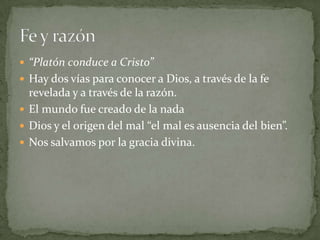  “Platón conduce a Cristo”
 Hay dos vías para conocer a Dios, a través de la fe
  revelada y a través de la razón.
 El mundo fue creado de la nada
 Dios y el origen del mal “el mal es ausencia del bien”.
 Nos salvamos por la gracia divina.
 