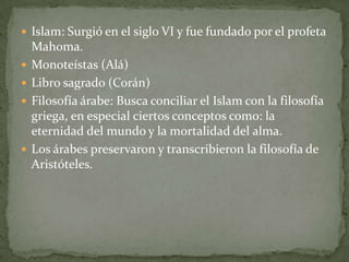  Islam: Surgió en el siglo VI y fue fundado por el profeta
    Mahoma.
   Monoteístas (Alá)
   Libro sagrado (Corán)
   Filosofía árabe: Busca conciliar el Islam con la filosofía
    griega, en especial ciertos conceptos como: la
    eternidad del mundo y la mortalidad del alma.
   Los árabes preservaron y transcribieron la filosofía de
    Aristóteles.
 