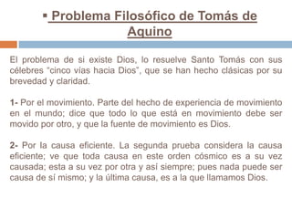  Problema Filosófico de Tomás de AquinoEl problema de si existe Dios, lo resuelve Santo Tomás con sus célebres “cinco vías hacia Dios”, que se han hecho clásicas por su brevedad y claridad.1- Por el movimiento. Parte del hecho de experiencia de movimiento en el mundo; dice que todo lo que está en movimiento debe ser movido por otro, y que la fuente de movimiento es Dios.2- Por la causa eficiente. La segunda prueba considera la causa eficiente; ve que toda causa en este orden cósmico es a su vez causada; esta a su vez por otra y así siempre; pues nada puede ser causa de sí mismo; y la última causa, es a la que llamamos Dios.
