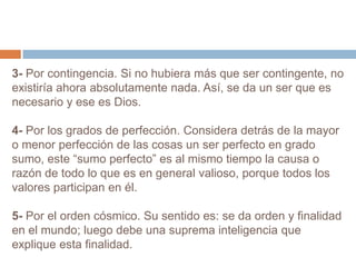 3- Por contingencia. Si no hubiera más que ser contingente, no existiría ahora absolutamente nada. Así, se da un ser que es necesario y ese es Dios.4- Por los grados de perfección. Considera detrás de la mayor o menor perfección de las cosas un ser perfecto en grado sumo, este “sumo perfecto” es al mismo tiempo la causa o razón de todo lo que es en general valioso, porque todos los valores participan en él.5- Por el orden cósmico. Su sentido es: se da orden y finalidad en el mundo; luego debe una suprema inteligencia que explique esta finalidad.