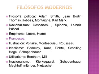 Filosofía política: Adam Smith, Jean Bodin,
Thomas Hobbes, Montaigne, Karl Marx.
 Racionalismo: Descartes , Spinoza, Leibniz,
Pascal
 Empirismo: Locke, Hume
 Franceses:
 Ilustración: Voltaire, Montesquieu, Rousseau
 Idealismo: Berkeley, Kant, Fichte, Schelling,
Hegel, Schopenhauer
 Utilitarismo: Bentham, Mill
 Irracionalismo:
Kierkegaard,
Schopenhauer,
Maghhdfhinländer, Nietzsche.


 