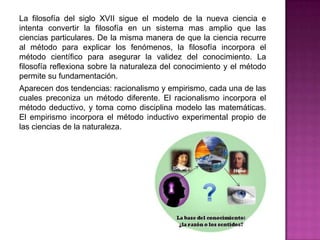 La filosofía del siglo XVII sigue el modelo de la nueva ciencia e
intenta convertir la filosofía en un sistema mas amplio que las
ciencias particulares. De la misma manera de que la ciencia recurre
al método para explicar los fenómenos, la filosofía incorpora el
método científico para asegurar la validez del conocimiento. La
filosofía reflexiona sobre la naturaleza del conocimiento y el método
permite su fundamentación.
Aparecen dos tendencias: racionalismo y empirismo, cada una de las
cuales preconiza un método diferente. El racionalismo incorpora el
método deductivo, y toma como disciplina modelo las matemáticas.
El empirismo incorpora el método inductivo experimental propio de
las ciencias de la naturaleza.

 