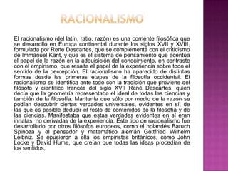 El racionalismo (del latín, ratio, razón) es una corriente filosófica que
se desarrolló en Europa continental durante los siglos XVII y XVIII,
formulada por René Descartes, que se complementa con el criticismo
de Immanuel Kant, y que es el sistema de pensamiento que acentúa
el papel de la razón en la adquisición del conocimiento, en contraste
con el empirismo, que resalta el papel de la experiencia sobre todo el
sentido de la percepción. El racionalismo ha aparecido de distintas
formas desde las primeras etapas de la filosofía occidental. El
racionalismo se identifica ante todo con la tradición que proviene del
filósofo y científico francés del siglo XVII René Descartes, quien
decía que la geometría representaba el ideal de todas las ciencias y
también de la filosofía. Mantenía que sólo por medio de la razón se
podían descubrir ciertas verdades universales, evidentes en sí, de
las que es posible deducir el resto de contenidos de la filosofía y de
las ciencias. Manifestaba que estas verdades evidentes en sí eran
innatas, no derivadas de la experiencia. Este tipo de racionalismo fue
desarrollado por otros filósofos europeos, como el holandés Baruch
Spinoza y el pensador y matemático alemán Gottfried Wilhelm
Leibniz. Se opusieron a ella los empiristas británicos, como John
Locke y David Hume, que creían que todas las ideas procedían de
los sentidos.

 