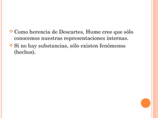  Como herencia de Descartes, Hume cree que sólo
conocemos nuestras representaciones internas.
 Si no hay substancias, sólo existen fenómenos
(hechos).
 