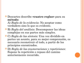  Descartes describe «cuatro reglas» para su
método:
A) Regla de la evidencia: No aceptar como
verdadero sino lo que es evidente.
 B) Regla del análisis: Descomponer las ideas
complejas en sus partes más simples.
 C) Regla de las síntesis: Una vez dividido en
partes un asunto, para su mejor comprensión, es
necesario reconstruir el todo, a partir de los
principios encontrados.
 D) Regla de las enumeraciones y repeticiones:
Supone la repetición o repaso del camino
anteriormente recorrido.
 