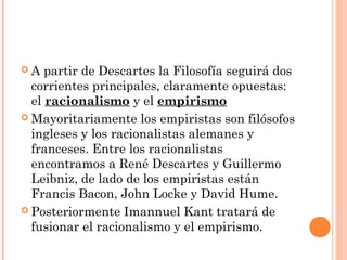  A partir de Descartes la Filosofía seguirá dos
corrientes principales, claramente opuestas:
el racionalismo y el empirismo
 Mayoritariamente los empiristas son filósofos
ingleses y los racionalistas alemanes y
franceses. Entre los racionalistas
encontramos a René Descartes y Guillermo
Leibniz, de lado de los empiristas están
Francis Bacon, John Locke y David Hume.
 Posteriormente Imannuel Kant tratará de
fusionar el racionalismo y el empirismo.
 