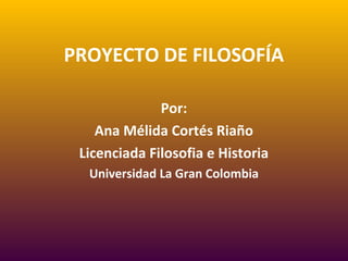 PROYECTO DE FILOSOFÍA
Por:
Ana Mélida Cortés Riaño
Licenciada Filosofia e Historia
Universidad La Gran Colombia
 