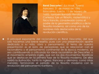 1628: Radica en Holanda,
paradigma de libertad y
tolerancia filosófica y religiosa
de la época, donde vivió
durante veinte años y donde
redacta todas sus Obras.
1649:
En
septiembre,
Descartes viaja a Estocolmo
por invitación de la Reina
Cristina de Suecia, a quien le
imparte clases de filosofía. La
reina le cita en palacio cada
mañana a las cinco de la
madrugada.

Descartes, de salud frágil y
acostumbrado a permanecer
escribiendo en la cama hasta
media mañana, muere de
neumonía en Estocolmo el 11

 