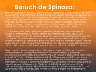 Metáfora de la sabiduría
humana

La sabiduría humana es el conjunto de todas las
ciencias, que se concibe como un sistema orgánico:
es como un árbol cuyas raíces son la metafísica, el
tronco la física o filosofía natural, y las ramas las
otras ciencias, como la medicina, la mecánica y la
moral.
Todas las ciencias son consecuencia del uso de la
razón, que es una y la misma con independencia del
campo al que se aplique.
El conocimiento es siempre y en todo momento
conocimiento cierto y evidente, en caso contrario no
es conocimiento. Esta evidencia se obtiene mediante
la intuición y la deducción.
Con esta metáfora señala también la primacía de la
filosofía respecto de las otras ciencias pues sin ella
los conocimientos no adquieren una fundamentación
última.
Esta primacía le lleva a considerar que hasta la
propia física extrae sus principios básicos de la
metafísica.

 