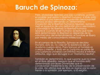 El Proyecto Cartesiano:
La ampitud de las pretenciones intelectuales de Descartes abarca
toda la realidad: Metafísica, física, antropología y moral tienen cabida
en el sistema. Así, y con la convicción de la unidad de las ciencias,
comienza su vida intelectual con reflexiones acerca de la matemática
y geometría, edificando todo un sistema filosófico según el método
geométrico-matemático. Para Descartes este es el único método para
poder obtener siempre certeza y evidencia, que son elemento
fundamental del sistema cartesiano. Así lo podemos sintetizar como la
búsqueda de la unidad del saber a través de una evidencia irrefutable.
De aquí que desheche principios filosóficos preconcebidos, como los
de la escolástica.
La falta de certeza había conducido al escepticismo en sus diversas
formas, contra el cual lucha el método cartesiano, ya que las
ciencias matemáticas poseen estas certezas incondicionadas,
que pueden aplicarse a otros tipos de saber. El proyecto Cartesiano
es sobre todo, práctico: el principal bien de esta vida consistirá en
“avanzar en la búsqueda de la verdad”, según Descartes, y esta
búsqueda no tiene un fin únicamente contemplativo pues se trata de
poseer un conocimiento tal “que la inteligencia muestre en toda
circunstancia a la voluntad, la elección que se debe hacer”. O como
manifiesta en el Discurso del Método: su filosofía sirve para “hacernos

 