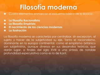 CONTEXTO HISTORICO
El mayor evento en la Europa moderna será la guerra
de los 30 años (1618-1648), una guerra de
hegemonías dinásticas con pretextos religiosos en las
que se ve envuelta casi toda Europa. Tras esta guerra
viene el apogeo francés de Luís XIV, que durará hasta
principios del siglo XVIII. La república Holandesa es la
primera potencia mercantil, un oasis de libertad y
tolerancia.

Los cambios históricos que se estaban produciendo
afectaron a la filosofía, la crisis definitiva de la filosofía
escolástica produjo la aparición de la Filosofía
Moderna que consistirá básicamente de una escuela
empirista y una racionalista.
Históricamente, el Racionalismo encuentra su
oposición en el Empirismo británico de Locke y Hume.
Ellos representan la oposición radical a la filosofía
cartesiana, fundando una corriente que rechaza la
existencia de ideas innatas y pone en la información
sensorial, la fuente y el límite del conocimiento
humano.

 