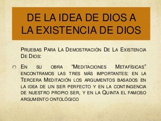 DE LA IDEA DE DIOS A
LA EXISTENCIA DE DIOS
PRUEBAS PARA LA DEMOSTRACIÓN DE LA EXISTENCIA
DE DIOS:
EN

SU

OBRA

“MEDITACIONES

METAFÍSICAS”
IMPORTANTES: EN LA

ENCONTRAMOS LAS TRES MÁS
TERCERA MEDITACIÓN LOS ARGUMENTOS BASADOS EN
LA IDEA DE UN SER PERFECTO Y EN LA CONTINGENCIA
DE NUESTRO PROPIO SER, Y EN LA
ARGUMENTO ONTOLÓGICO

QUINTA

EL FAMOSO

 
