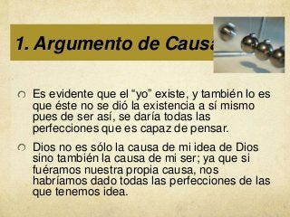 1. Argumento de Causalidad:
Es evidente que el “yo” existe, y también lo es
que éste no se dió la existencia a sí mismo
pues de ser así, se daría todas las
perfecciones que es capaz de pensar.
Dios no es sólo la causa de mi idea de Dios
sino también la causa de mi ser; ya que si
fuéramos nuestra propia causa, nos
habríamos dado todas las perfecciones de las
que tenemos idea.

 
