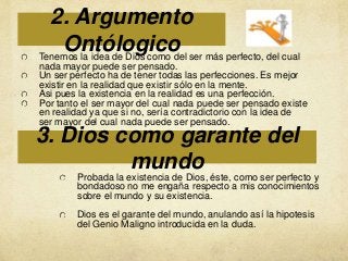 2. Argumento
Ontólogico ser más perfecto, del cual
Tenemos la idea de Dios como del
nada mayor puede ser pensado.
Un ser perfecto ha de tener todas las perfecciones. Es mejor
existir en la realidad que existir sólo en la mente.
Asi pues la existencia en la realidad es una perfección.
Por tanto el ser mayor del cual nada puede ser pensado existe
en realidad ya que si no, sería contradictorio con la idea de
ser mayor del cual nada puede ser pensado.

3. Dios como garante del
mundo

Probada la existencia de Dios, éste, como ser perfecto y
bondadoso no me engaña respecto a mis conocimientos
sobre el mundo y su existencia.
Dios es el garante del mundo, anulando así la hipotesis
del Genio Maligno introducida en la duda.

 