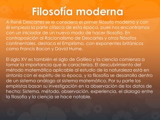 Otro rasgo cultural interesante de esta época es la invención y
desarrollo de la imprenta. Este invento permite, entre otras cosas,
que el ámbito de la cultura salga fuera de los círculos eclesiásticos
(Monasterios, catedrales) Haciéndose accesible a personas ajenas a
la religión. De ahí también que el latín deje de ser la lengua culta y
se publiquen muchos libros en los idiomas nacionales.
Desde el punto de vista socioeconómico, en el siglo XVII se produjo
un fuerte desarrollo de la burguesía vinculada al capitalismo
mercantilista, favorecido a su vez por la expansión del comercio
marítimo y colonial.
Desde el punto de vista histórico, el tiempo del racionalismo es el
siglo XVII, desde el punto de vista cultural su tiempo es el Barroco.
Es esta una época cuyo tono general es pesimista. A este
pesimismo contribuye en gran medida la confrontación teológica
entre católicos y protestantes.

 