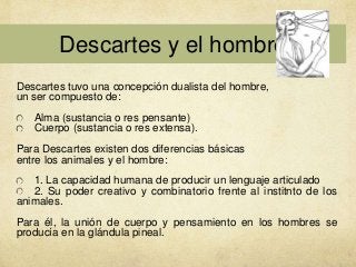 Descartes y el hombre
Descartes tuvo una concepción dualista del hombre,
un ser compuesto de:
Alma (sustancia o res pensante)
Cuerpo (sustancia o res extensa).
Para Descartes existen dos diferencias básicas
entre los animales y el hombre:
1. La capacidad humana de producir un lenguaje articulado
2. Su poder creativo y combinatorio frente al institnto de los
animales.
Para él, la unión de cuerpo y pensamiento en los hombres se
producía en la glándula pineal.

 