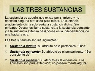 LAS TRES SUSTANCIAS
La sustancia es aquello que existe por sí mismo y no
necesita ninguna otra cosa para existir. La sustancia
propiamente dicha solo sería la sustancia divina. Sin
embargo Descartes llama sustancia a la sustancia pensante
y a la sustancia extensa basándose en la independencia de
una hacia la otra
Las tres sutancias son las siguientes:
Sustancia infinita: su atributo es la perfección. “Dios”

Sustancia pensante: Su atributo es el pensamiento. “Ser
consciente de”
Sustancia extensa: Su atributo es la extensión. Los
animales son pura extensión; no poseen mente alguna.

 
