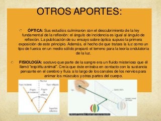 OTROS APORTES:
ÓPTICA: Sus estudios culminaron con el descubrimiento de la ley
fundamental de la reflexión: el ángulo de incidencia es igual al ángulo de
reflexión. La publicación de su ensayo sobre óptica supuso la primera
exposición de este principio. Además, el hecho de que tratara la luz como un
tipo de fuerza en un medio sólido preparó el terreno para la teoría ondulatoria
de la luz.
FISIOLOGÍA: sostuvo que parte de la sangre era un fluido misterioso que él
llamó “espíritu animal”. Creía que éste entraba en contacto con la sustancia
pensante en el cerebro y fluía a lo largo de los canales de los nervios para
animar los músculos y otras partes del cuerpo.

 
