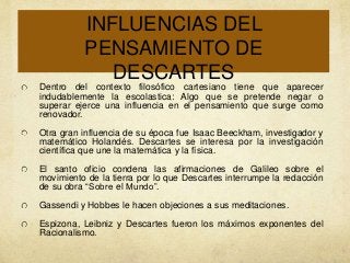 INFLUENCIAS DEL
PENSAMIENTO DE
DESCARTES
Dentro del contexto filosófico cartesiano tiene que aparecer
indudablemente la escolastica: Algo que se pretende negar o
superar ejerce una influencia en el pensamiento que surge como
renovador.
Otra gran influencia de su época fue Isaac Beeckham, investigador y
matemático Holandés. Descartes se interesa por la investigación
científica que une la matemática y la física.
El santo oficio condena las afirmaciones de Galileo sobre el
movimiento de la tierra por lo que Descartes interrumpe la redacción
de su obra “Sobre el Mundo”.
Gassendi y Hobbes le hacen objeciones a sus meditaciones.
Espizona, Leibniz y Descartes fueron los máximos exponentes del
Racionalismo.

 