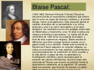 Blaise Pascal:
(1623-1662 Clermont-Ferrand, Francia) Pascal se
encuentra frente al racionalismo cartesiano que afirma
que la razón es capaz de alcanzar certezas y, al mismo
tiempo, frente al escepticismo. Esta situación define el
carácter dramático de su pensamiento y su crítica
profunda y vital a la razón racionalista y a la razón
escéptica. Se manifiesta como niño prodigio sobre todo
en Matemática y Geometría; a los 16 años inventa una
máquina aritmética (calculadora). La noche del 23 de
noviembre de 1654 tiene una especie de éxtasis, y
fruto de esta experiencia religiosa, Blaise escribe el
Mèmorial, que llevó consigo hasta la muerte, en un
papel cosido a sus vestidos. Desde este momento la
filosofía de Pascal adquiere un carácter religioso, su
crítica al racionalismo es mas explícita y penentrante y
sus preocupaciones se scentrarán en torno al saber y
la vida eterna. A pesar de ello, no abandona la
investigación científica y pone las bases para la
creación del cálculo infinitesimal. Quizá la frase más
conocida de Pascal, que resume su posición frente al
racionalismo cartesiano, es la siguiente: “El corazón
tiene sus razones, que la razón no conoce. La razón

 