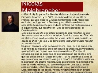 Nicolás
Malebranche:

(1638-1715) Su padre fue Nicolás Malebranche,funcionario de
Richelieu-tesorero- y en 1658, secretario del rey Luis XIII de
Francia. Estudió filosofía y, fundamentalmente o de modo casi
exclusivo, teología en La Sorbona y en 1664 fue ordenado
sacerdote. Malebranche pretendió la síntesis del cartesianismo y
el agustinismo, que resolvió en una doctrina personal, el
Ocasionalismo:
Dios es la causa de todo influjo posible de una realidad, Lo que
llamamos causa es solo una ocasión. La única causa es Dios: No
es el Sol el que produce calor, luz y vida, solo es una ocasión; la
causa es Dios y se vale y se toma como instrumento para realizar
su acción causal.
Según el ocasionalismo de Malebranche, en el que se encuentra
el centro de su filosofía, Dios constituiría la única causa verdadera,
siendo todas las demás «causas ocasionales». Por ello, el
conocimiento no se debería a la interacción con los objetos, sino
que las cosas serían «vistas en Dios». "Si no viésemos a Dios de
alguna manera, no veríamos ninguna cosa" La dificultad estriba en
la expresión de alguna manera. Dios es conocido no directamente,
sino de modo indirecto, tal como reflejado en un espejo, en las
cosas creadas. El hombre participa de Dios y participando de
Dios, participa de las cosas. No hay ninguna interacción directa

 