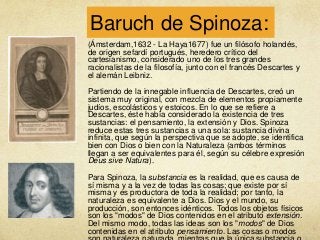 Baruch de Spinoza:
(Ámsterdam,1632 - La Haya1677) fue un filósofo holandés,
de origen sefardí portugués, heredero crítico del
cartesianismo, considerado uno de los tres grandes
racionalistas de la filosofía, junto con el francés Descartes y
el alemán Leibniz.
Partiendo de la innegable influencia de Descartes, creó un
sistema muy original, con mezcla de elementos propiamente
judíos, escolásticos y estoicos. En lo que se refiere a
Descartes, éste había considerado la existencia de tres
sustancias: el pensamiento, la extensión y Dios. Spinoza
reduce estas tres sustancias a una sola: sustancia divina
infinita, que según la perspectiva que se adopte, se identifica
bien con Dios o bien con la Naturaleza (ambos términos
llegan a ser equivalentes para él, según su célebre expresión
Deus sive Natura).
Para Spinoza, la substancia es la realidad, que es causa de
sí misma y a la vez de todas las cosas; que existe por sí
misma y es productora de toda la realidad; por tanto, la
naturaleza es equivalente a Dios. Dios y el mundo, su
producción, son entonces idénticos. Todos los objetos físicos
son los "modos" de Dios contenidos en el atributo extensión.
Del mismo modo, todas las ideas son los "modos" de Dios
contenidas en el atributo pensamiento. Las cosas o modos

 