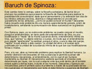 Baruch de Spinoza:
Este cambio tiene la ventaja, sobre la filosofía cartesiana, de borrar de un
plumazo los problemas que presenta la filosofía de Descartes para explicar la
posibilidad del conocimiento: dado que el pensamiento y la extensión son dos de
los infinitos atributos de Dios, distintos e independientes el uno del otro
(paralelismo de los atributos), ¿cómo se puede conocer el mundo? Descartes
había resuelto este problema de una manera aparentemente gratuita, amén de
insatisfactoria, señalando la comunicación de éstas sustancias en la glándula
pineal.
Con Spinoza, pues, ya no existe este problema: se puede conocer el mundo,
porque el entendimiento, en tanto parte del entendimiento de Dios, es una
modificación o "modo" de la misma sustancia divina, entendimiento infinito de
Dios, que "piensa" su objeto extenso o cuerpo, de modo que el entendimiento
puro puede "aprehender" la realidad, porque el alma, o sea la idea del cuerpo,
"replica" lo que afecta a éste cuerpo. La unidad del alma y el cuerpo está
justificada por la unidad de la sustancia infinita de la que son sus modificaciones
finitas o modos.
Pero, a la vez, abre un tremendo problema para explicar la libertad humana. La
anterior distinción de Descartes en tres sustancias le permitió sustraer del
determinismo mecanicista, al entendimiento, con lo cual el ser humano
mantendría su libertad. El mecanicismo sostiene que todo el Universo está
determinado por leyes, con lo cual cualquier ente que esté dentro de él también
estará sujeto a dichas leyes, incluido el ser humano. Descartes y Spinoza son
mecanicistas, pero el primero salva el problema a través de su postulado de las
tres sustancias: el mecanicismo (por tanto el determinismo o ausencia de libertad)

 