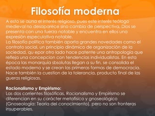 La Filosofía Moderna
Cuatro elementos enmarcan el esquema básico de la
época:

La filosofía Racionalista
La filosofía Empirista
El nacimiento de las ciencias modernas
La Ilustración
La filosofía moderna se caracteriza por centralizar, sin
excepcion, al sujeto y hacer de la subjetividad su eje.
Tanto el racionalismo, dominante en la europa
continental, como el empirismo británico son
subjetivistas, aunque diversos en sus desarrollos
teóricos, que darán lugar, a finales del siglo XVIII a una
síntesis de notable profundidad especulativa como es la
de Kant.

 