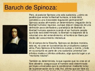 Baruch de Spinoza:
Pero, al postular Spinoza una sola sustancia, ¿cómo es
posible que exista la libertad humana, si todo está
sometido a una inexorable regulación permanente?
Spinoza acaba afirmando un determinismo (negación de la
libertad humana) riguroso, aunque deja el resquicio de una
definición poco alentadora y paradójica de libertad: la
libertad humana aparece cuando el ser humano acepta
que todo está determinado; la libertad no depende de la
voluntad sino del entendimiento; el hombre se libera por
medio del conocimiento intelectual.
En el campo de la filosofía, Spinoza se declara monista,
esto es, no cree en la existencia de un dualismo cuerpoalma. Para Spinoza el hombre es cuerpo y mente, y todo
en su conjunto es parte de una sustancia universal con
infinitos modos e infinitos atributos, algo que da lugar a un
"monismo neutral".
También es determinista, lo que supone que no cree en el
libre albedrío: asegura que el hombre está determinado
por leyes universales que lo condicionan mediante la ley
de la preservación de la vida. Así, afirma que ser libre es

 