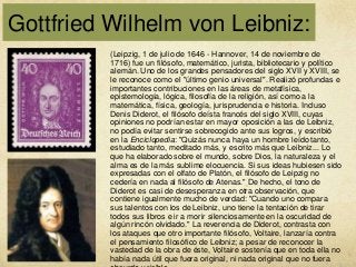 Gottfried Wilhelm von Leibniz:
(Leipzig, 1 de julio de 1646 - Hannover, 14 de noviembre de
1716) fue un filósofo, matemático, jurista, bibliotecario y político
alemán. Uno de los grandes pensadores del siglo XVII y XVIII, se
le reconoce como el "último genio universal". Realizó profundas e
importantes contribuciones en las áreas de metafísica,
epistemología, lógica, filosofía de la religión, así como a la
matemática, física, geología, jurisprudencia e historia. Incluso
Denis Diderot, el filósofo deísta francés del siglo XVIII, cuyas
opiniones no podrían estar en mayor oposición a las de Leibniz,
no podía evitar sentirse sobrecogido ante sus logros, y escribió
en la Enciclopedia: "Quizás nunca haya un hombre leído tanto,
estudiado tanto, meditado más, y escrito más que Leibniz... Lo
que ha elaborado sobre el mundo, sobre Dios, la naturaleza y el
alma es de la más sublime elocuencia. Si sus ideas hubiesen sido
expresadas con el olfato de Platón, el filósofo de Leipzig no
cedería en nada al filósofo de Atenas." De hecho, el tono de
Diderot es casi de desesperanza en otra observación, que
contiene igualmente mucho de verdad: "Cuando uno compara
sus talentos con los de Leibniz, uno tiene la tentación de tirar
todos sus libros e ir a morir silenciosamente en la oscuridad de
algún rincón olvidado." La reverencia de Diderot, contrasta con
los ataques que otro importante filósofo, Voltaire, lanzaría contra
el pensamiento filosófico de Leibniz; a pesar de reconocer la
vastedad de la obra de éste, Voltaire sostenía que en toda ella no
había nada útil que fuera original, ni nada original que no fuera

 