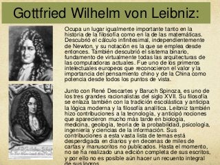 Gottfried Wilhelm von Leibniz:
Ocupa un lugar igualmente importante tanto en la
historia de la filosofía como en la de las matemáticas.
Descubrió el cálculo infinitesimal, independientemente
de Newton, y su notación es la que se emplea desde
entonces. También descubrió el sistema binario,
fundamento de virtualmente todas las arquitecturas de
las computadoras actuales. Fue uno de los primeros
intelectuales europeos que reconocieron el valor y la
importancia del pensamiento chino y de la China como
potencia desde todos los puntos de vista.
Junto con René Descartes y Baruch Spinoza, es uno de
los tres grandes racionalistas del siglo XVII. Su filosofía
se enlaza también con la tradición escolástica y anticipa
la lógica moderna y la filosofía analítica. Leibniz también
hizo contribuciones a la tecnología, y anticipó nociones
que aparecieron mucho más tarde en biología,
medicina, geología, teoría de la probabilidad, psicología,
ingeniería y ciencias de la información. Sus
contribuciones a esta vasta lista de temas está
desperdigada en diarios y en decenas de miles de
cartas y manuscritos no publicados. Hasta el momento,
no se ha realizado una edición completa de sus escritos,
y por ello no es posible aún hacer un recuento integral

 