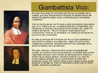 Giambattista Vico:
El punto de partida de la filosofía de Vico es la cuestión de la
verdad, que para Descartes era ofrecida al hombre dentro del
ámbito de aquellas ideas claras y distintas que le resultaban
"evidentes".
Vico se ha de oponer con firmeza a esta concepción racionalista
que, a su manera de ver, se desentiende de la creatividad, que
constituye la facultad más propiamente humana. Así, según su
célebre afirmación, "Verum et factum reciprocantur seu
convertuntur": esto es, lo verdadero y el hecho se convierten el
uno en el otro y coinciden.
Es éste el principio de la filosofía de Vico, el que establece el
nexo entre la verdad y la producción, según el cual la única
verdad que puede ser conocida radica en los resultados de la
acción creadora, de la producción.

Por esto, además, solamente Dios conoce la totalidad del
mundo, en cuanto lo crea continuamente; al hombre sólo le esta
reservado el puesto más humilde de demiurgo de la historia y
artífice de su propio destino, siendo la historia y su vida los
únicos objetos posibles de su conocimiento en tanto son
productos suyos. Del mismo modo, el otro campo en que puede
alcanzar la verdad, es el de la matemática, de la cual, en cierto
sentido, también es productor.

 