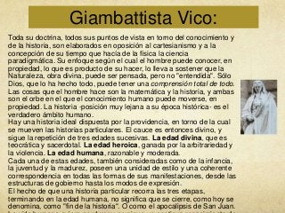 Giambattista Vico:
Toda su doctrina, todos sus puntos de vista en torno del conocimiento y
de la historia, son elaborados en oposición al cartesianismo y a la
concepción de su tiempo que hacía de la física la ciencia
paradigmática. Su enfoque según el cual el hombre puede conocer, en
propiedad, lo que es producto de su hacer, lo lleva a sostener que la
Naturaleza, obra divina, puede ser pensada, pero no "entendida". Sólo
Dios, que lo ha hecho todo, puede tener una comprensión total de todo.
Las cosas que el hombre hace son la matemática y la historia, y ambas
son el orbe en el que el conocimiento humano puede moverse, en
propiedad. La historia -posición muy lejana a su época histórica- es el
verdadero ámbito humano.
Hay una historia ideal dispuesta por la providencia, en torno de la cual
se mueven las historias particulares. El cauce es entonces divino, y
sigue la repetición de tres edades sucesivas. La edad divina, que es
teocrática y sacerdotal. La edad heroica, ganada por la arbitrariedad y
la violencia. La edad humana, razonable y moderada.
Cada una de estas edades, también consideradas como de la infancia,
la juventud y la madurez, poseen una unidad de estilo y una coherente
correspondencia en todas las formas de sus manifestaciones, desde las
estructuras de gobierno hasta los modos de expresión.
El hecho de que una historia particular recorra las tres etapas,
terminando en la edad humana, no significa que se cierre, como hoy se
denomina, como "fin de la historia". O como el apocalipsis de San Juan.

 